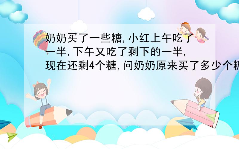 奶奶买了一些糖,小红上午吃了一半,下午又吃了剩下的一半,现在还剩4个糖,问奶奶原来买了多少个糖?