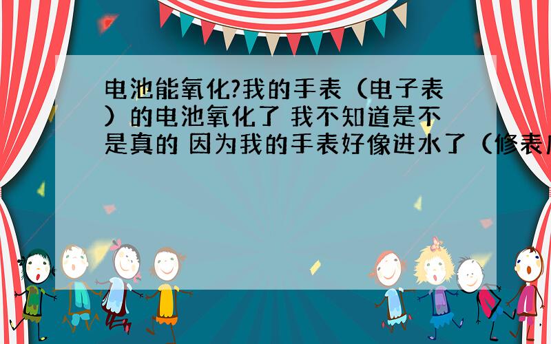 电池能氧化?我的手表（电子表）的电池氧化了 我不知道是不是真的 因为我的手表好像进水了（修表店的说的） 电池也能氧化吗?