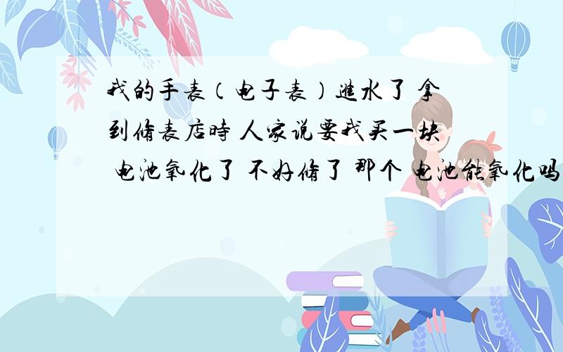 我的手表（电子表）进水了 拿到修表店时 人家说要我买一块 电池氧化了 不好修了 那个 电池能氧化吗?