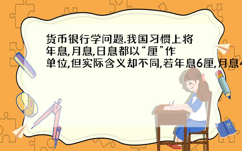 货币银行学问题.我国习惯上将年息,月息,日息都以“厘”作单位,但实际含义却不同,若年息6厘,月息4厘,日息2厘,则分别是