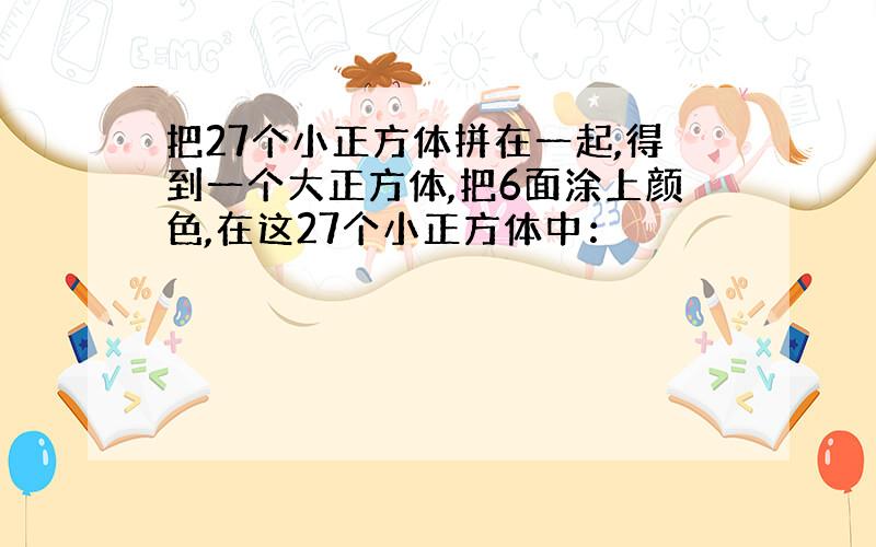 把27个小正方体拼在一起,得到一个大正方体,把6面涂上颜色,在这27个小正方体中：