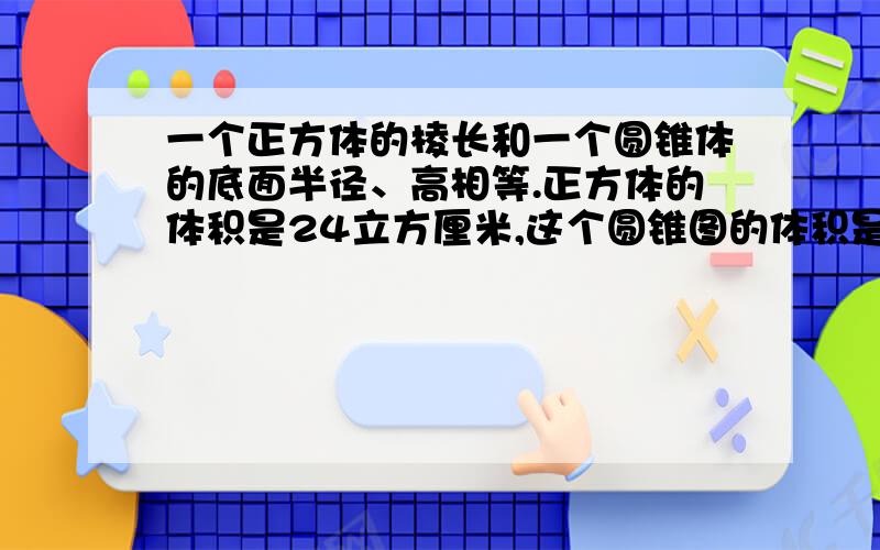 一个正方体的棱长和一个圆锥体的底面半径、高相等.正方体的体积是24立方厘米,这个圆锥图的体积是多少?