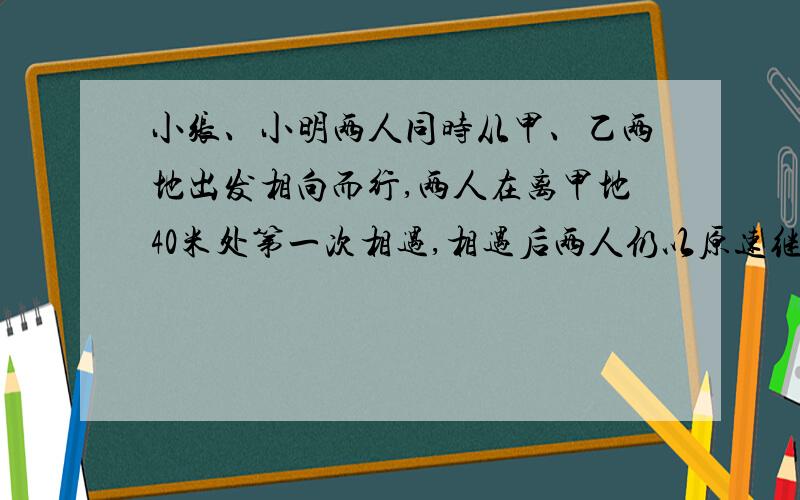 小张、小明两人同时从甲、乙两地出发相向而行,两人在离甲地40米处第一次相遇,相遇后两人仍以原速继续行