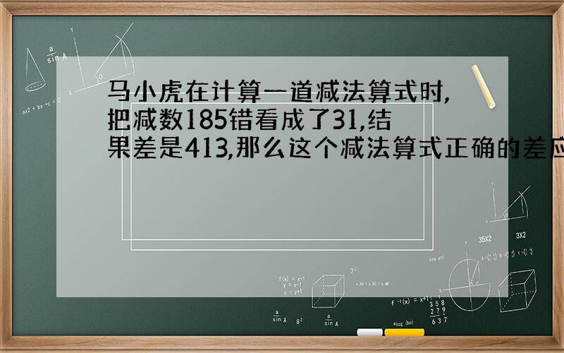 马小虎在计算一道减法算式时,把减数185错看成了31,结果差是413,那么这个减法算式正确的差应该是多少?