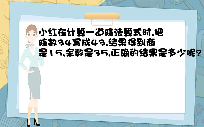 小红在计算一道除法算式时,把除数34写成43,结果得到商是15,余数是35,正确的结果是多少呢?