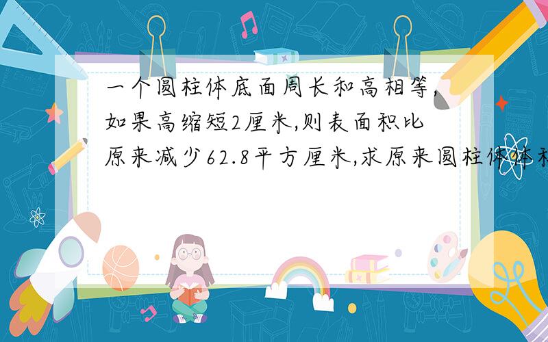 一个圆柱体底面周长和高相等,如果高缩短2厘米,则表面积比原来减少62.8平方厘米,求原来圆柱体体积?