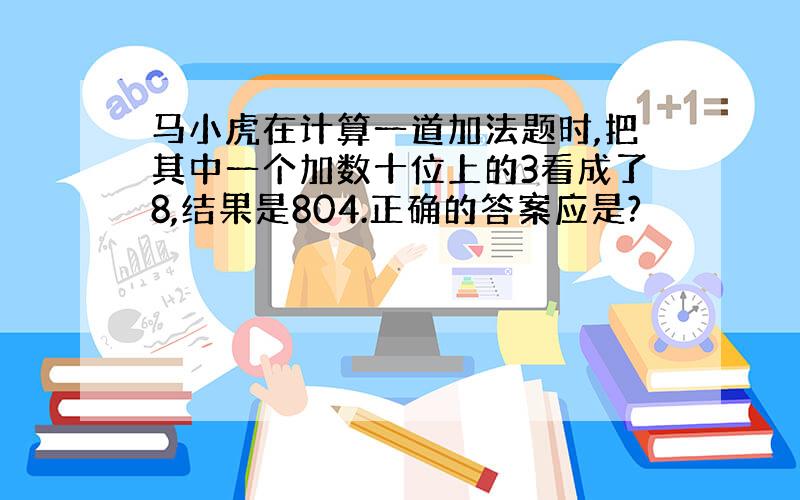 马小虎在计算一道加法题时,把其中一个加数十位上的3看成了8,结果是804.正确的答案应是?