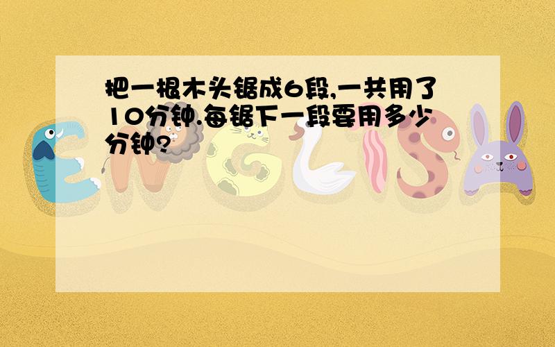 把一根木头锯成6段,一共用了10分钟.每锯下一段要用多少分钟?