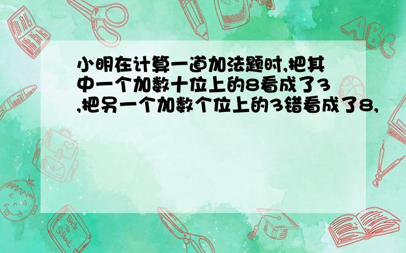 小明在计算一道加法题时,把其中一个加数十位上的8看成了3,把另一个加数个位上的3错看成了8,