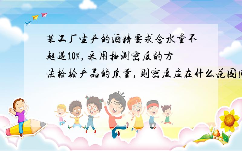 某工厂生产的酒精要求含水量不超过10%，采用抽测密度的方法检验产品的质量，则密度应在什么范围内才为合格产品？