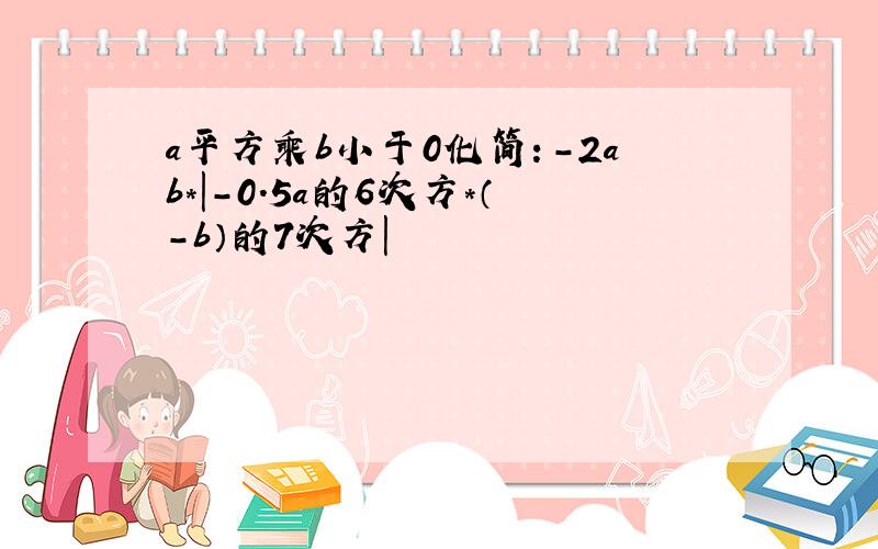 a平方乘b小于0化简：-2ab*|-0.5a的6次方*（-b）的7次方|