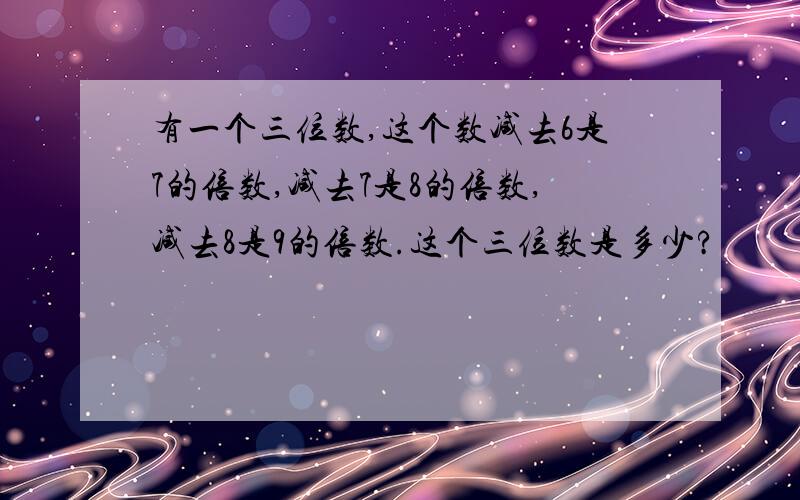 有一个三位数,这个数减去6是7的倍数,减去7是8的倍数,减去8是9的倍数.这个三位数是多少?