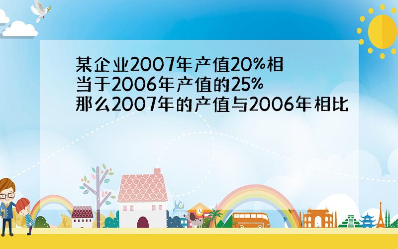 某企业2007年产值20%相当于2006年产值的25% 那么2007年的产值与2006年相比