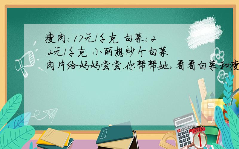 瘦肉：17元/千克 白菜：2.2元/千克 小丽想炒个白菜肉片给妈妈尝尝.你帮帮她,看看白菜和瘦肉各需要买多少,要花多少钱