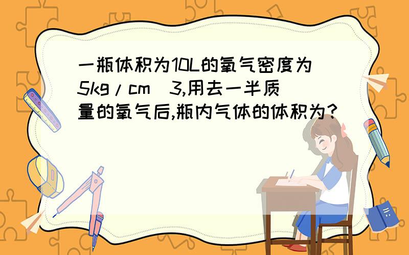 一瓶体积为10L的氧气密度为5kg/cm^3,用去一半质量的氧气后,瓶内气体的体积为?