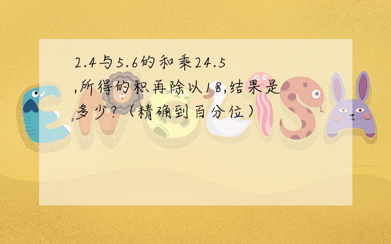 2.4与5.6的和乘24.5,所得的积再除以18,结果是多少?（精确到百分位）