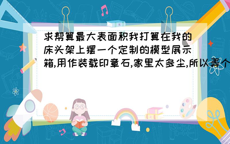 求帮算最大表面积我打算在我的床头架上摆一个定制的模型展示箱,用作装载印章石,家里太多尘,所以弄个箱子防尘.这是我的架子,