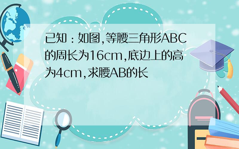 已知：如图,等腰三角形ABC的周长为16cm,底边上的高为4cm,求腰AB的长