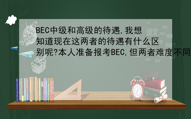 BEC中级和高级的待遇,我想知道现在这两者的待遇有什么区别呢?本人准备报考BEC,但两者难度不同,求帮忙