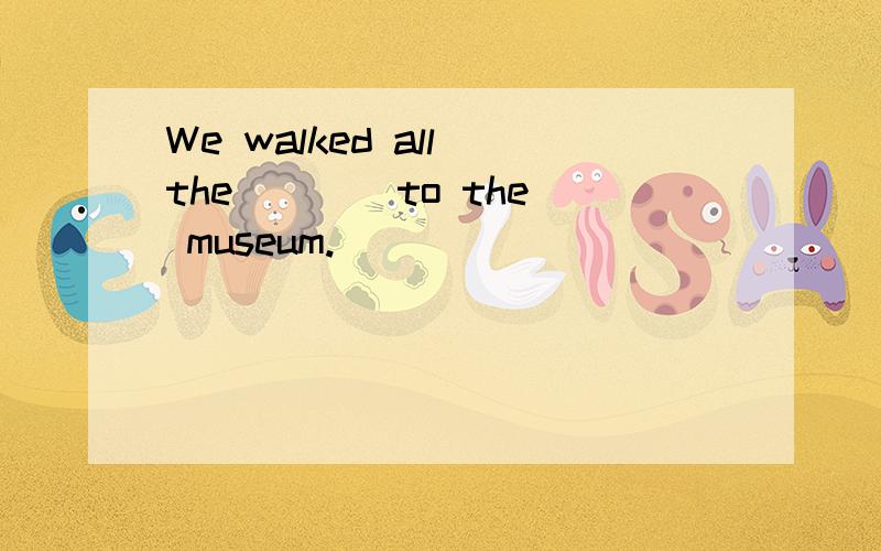 We walked all the ___ to the museum.