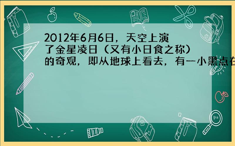 2012年6月6日，天空上演了金星凌日（又有小日食之称）的奇观，即从地球上看去，有一小黑点在太阳表面缓慢移动。（1）金星