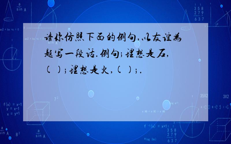 请你仿照下面的例句,以友谊为题写一段话.例句;理想是石,();理想是火,();.