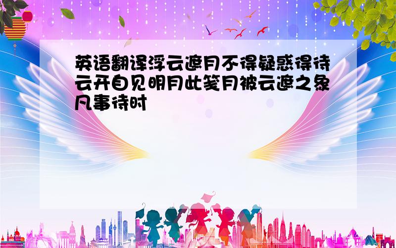 英语翻译浮云遮月不得疑惑得待云开自见明月此笺月被云遮之象凡事待时