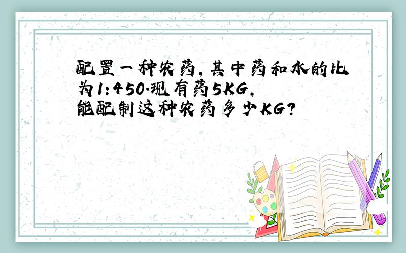 配置一种农药,其中药和水的比为1:450.现有药5KG,能配制这种农药多少KG?