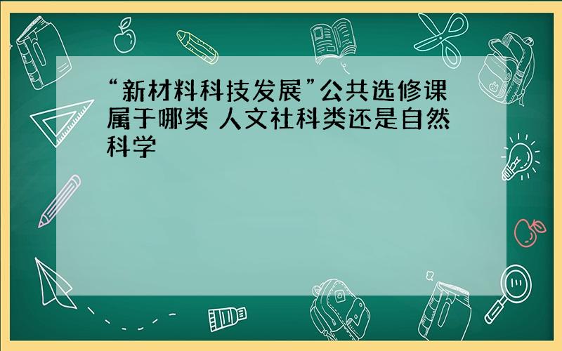 “新材料科技发展”公共选修课属于哪类 人文社科类还是自然科学