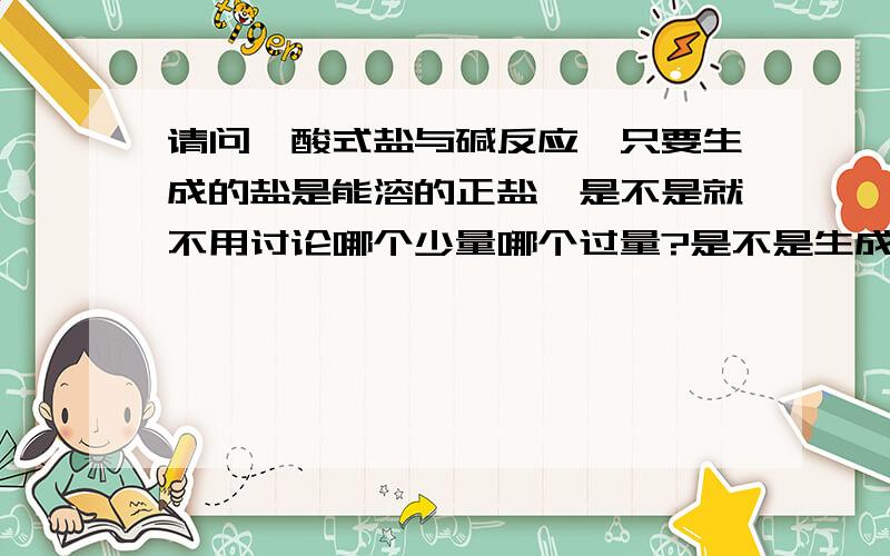 请问,酸式盐与碱反应,只要生成的盐是能溶的正盐,是不是就不用讨论哪个少量哪个过量?是不是生成沉淀才要考虑哪个过量哪个少量