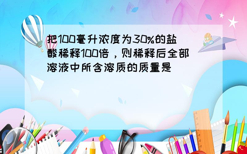 把100毫升浓度为30%的盐酸稀释100倍，则稀释后全部溶液中所含溶质的质量是（　　）