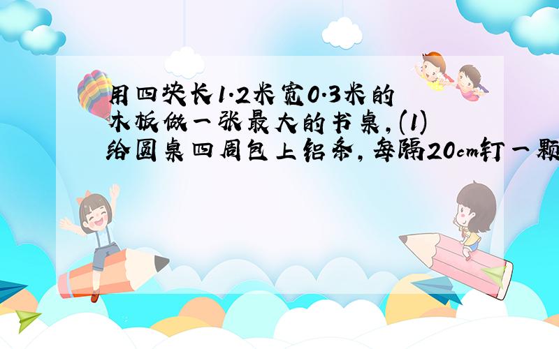 用四块长1.2米宽0.3米的木板做一张最大的书桌,(1)给圆桌四周包上铝条,每隔20cm钉一颗铜钉,至少要几颗