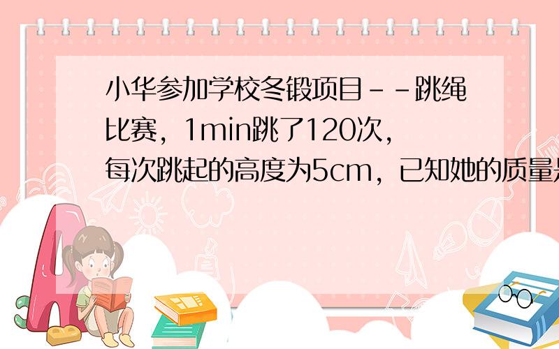 小华参加学校冬锻项目--跳绳比赛，1min跳了120次，每次跳起的高度为5cm，已知她的质量是40kg那么小华跳绳时的平