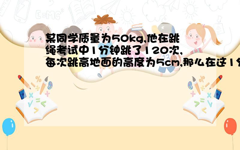 某同学质量为50kg,他在跳绳考试中1分钟跳了120次,每次跳高地面的高度为5cm,那么在这1分钟内他做了多少功?