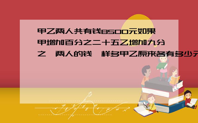 甲乙两人共有钱8500元如果甲增加百分之二十五乙增加九分之一两人的钱一样多甲乙原来各有多少元