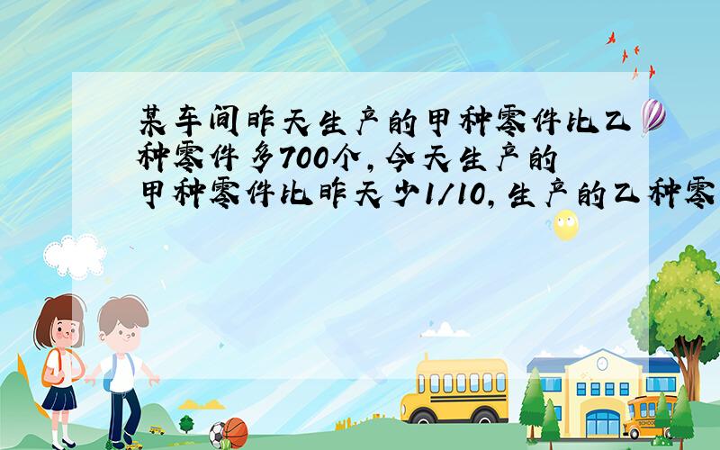 某车间昨天生产的甲种零件比乙种零件多700个,今天生产的甲种零件比昨天少1/10,生产的乙种零件比昨天增加3/20,两种