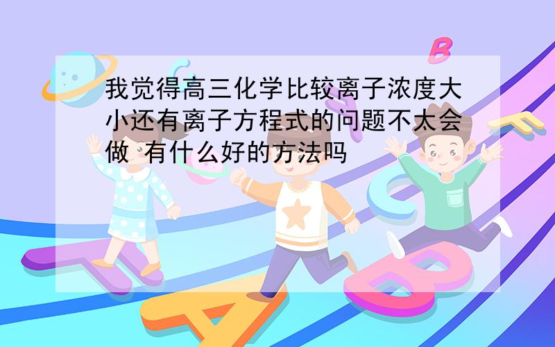 我觉得高三化学比较离子浓度大小还有离子方程式的问题不太会做 有什么好的方法吗