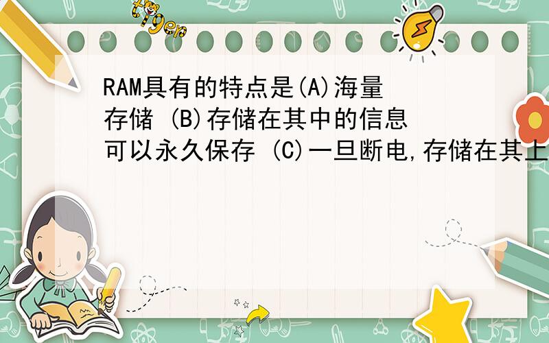 RAM具有的特点是(A)海量存储 (B)存储在其中的信息可以永久保存 (C)一旦断电,存储在其上的信息将全部消失且无法恢