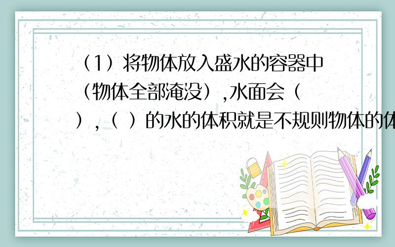 （1）将物体放入盛水的容器中（物体全部淹没）,水面会（ ）,（ ）的水的体积就是不规则物体的体积.