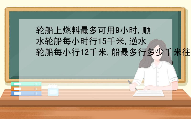 轮船上燃料最多可用9小时,顺水轮船每小时行15千米,逆水轮船每小行12千米,船最多行多少千米往回开?解方程