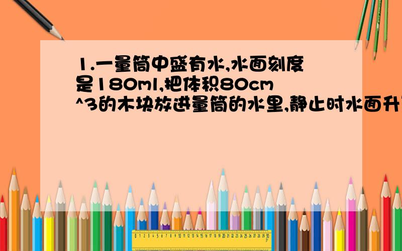 1.一量筒中盛有水,水面刻度是180ml,把体积80cm^3的木块放进量筒的水里,静止时水面升到230ml,求木块质量