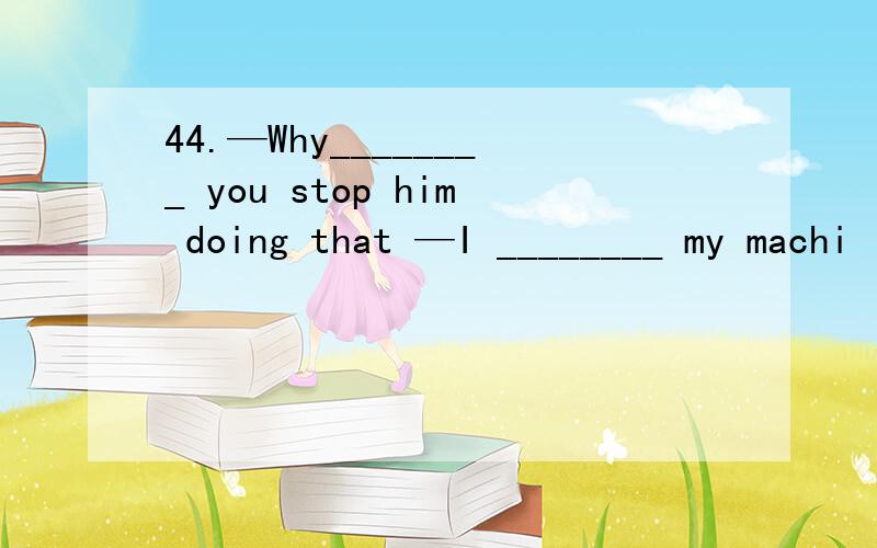 44.—Why________ you stop him doing that —I ________ my machi