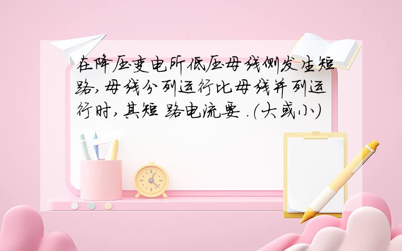 在降压变电所低压母线侧发生短路,母线分列运行比母线并列运行时,其短 路电流要 .（大或小）