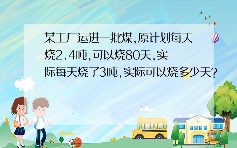 某工厂运进一批煤,原计划每天烧2.4吨,可以烧80天,实际每天烧了3吨,实际可以烧多少天?