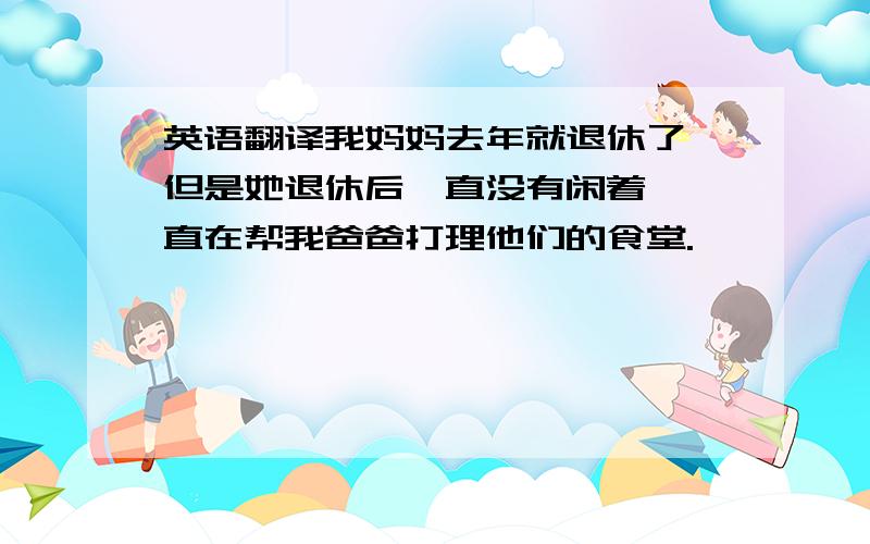 英语翻译我妈妈去年就退休了,但是她退休后一直没有闲着,一直在帮我爸爸打理他们的食堂.