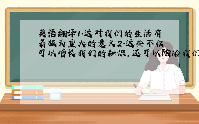 英语翻译1.这对我们的生活有着极为重大的意义2.这些不仅可以增长我们的知识,还可以陶冶我们的情操3.虽然它具有一些不足之