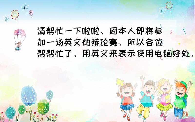 请帮忙一下啦啦、因本人即将参加一场英文的辩论赛、所以各位帮帮忙了、用英文来表示使用电脑好处、越多越