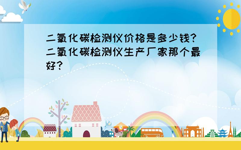 二氧化碳检测仪价格是多少钱?二氧化碳检测仪生产厂家那个最好?