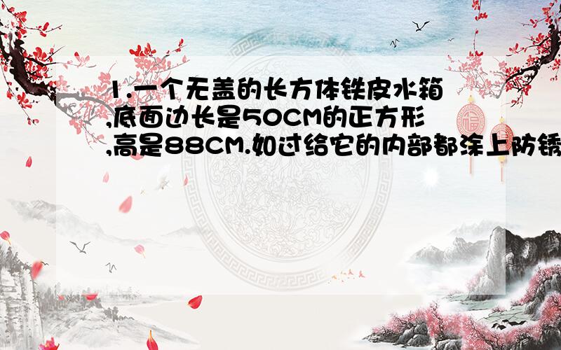 1.一个无盖的长方体铁皮水箱,底面边长是50CM的正方形,高是88CM.如过给它的内部都涂上防锈漆,按每平方米需防锈漆0