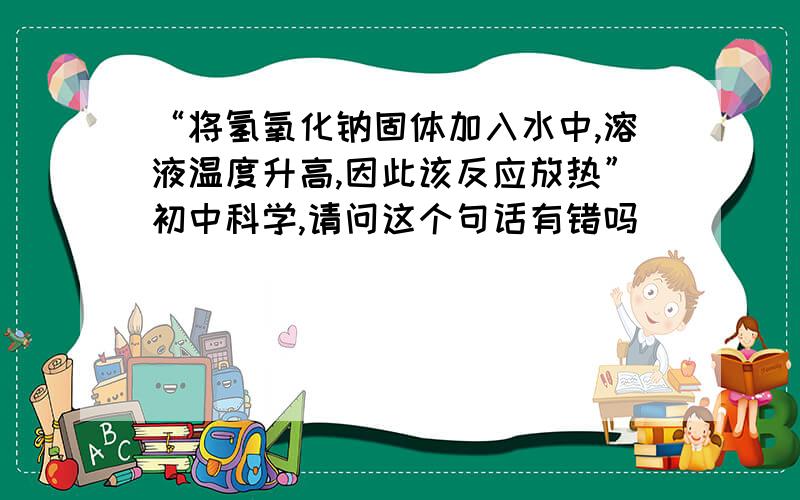 “将氢氧化钠固体加入水中,溶液温度升高,因此该反应放热”初中科学,请问这个句话有错吗